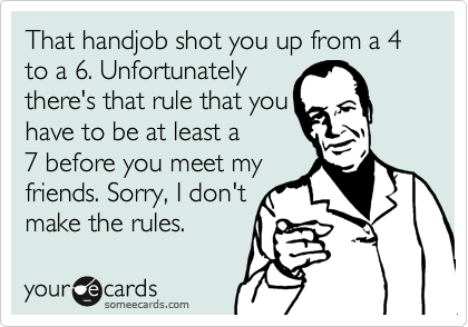 That handjob shot you up from a 4 to a 6. Unfortunately
there's that rule that you
have to be at least a
7 before you meet my
friends. Sorry, I don't
make the rules.  