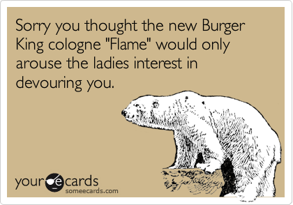 Sorry you thought the new Burger King cologne "Flame" would only arouse the ladies interest in devouring you.