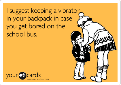 I suggest keeping a vibrator
in your backpack in case
you get bored on the
school bus.