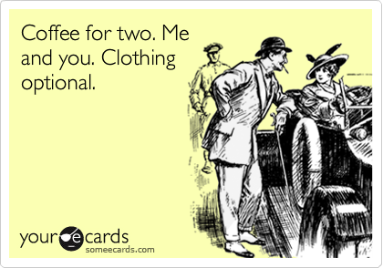 Coffee for two. Me
and you. Clothing
optional. 