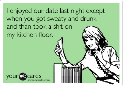 I enjoyed our date last night except when you got sweaty and drunk and than took a shit on
my kitchen floor.