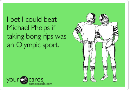 
I bet I could beat
Michael Phelps if
taking bong rips was
an Olympic sport.