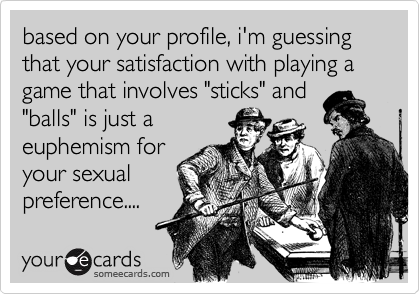 based on your profile, i'm guessing that your satisfaction with playing a game that involves "sticks" and
"balls" is just a
euphemism for
your sexual
preference....
