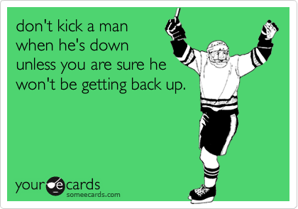 don't kick a man
when he's down
unless you are sure he
won't be getting back up.