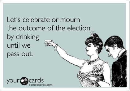 Let's celebrate or mournthe outcome of the electionby drinking until wepass out.
