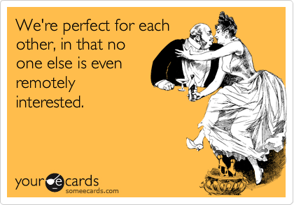 We're perfect for each
other, in that no
one else is even
remotely
interested.
