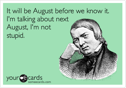 It will be August before we know it. I'm talking about next
August, I'm not
stupid.