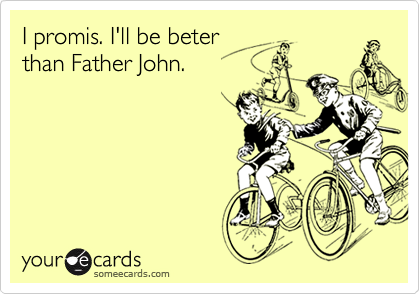 I promis. I'll be beter
than Father John.
