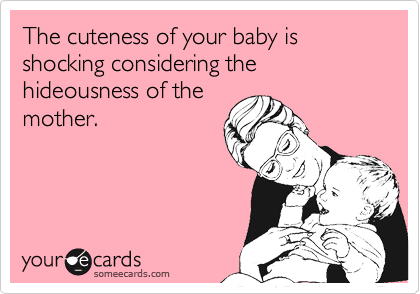 The cuteness of your baby is shocking considering the hideousness of the
mother.