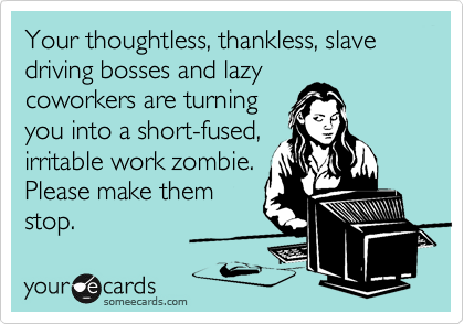 Your thoughtless, thankless, slave driving bosses and lazy
coworkers are turning
you into a short-fused,
irritable work zombie.
Please make them
stop.