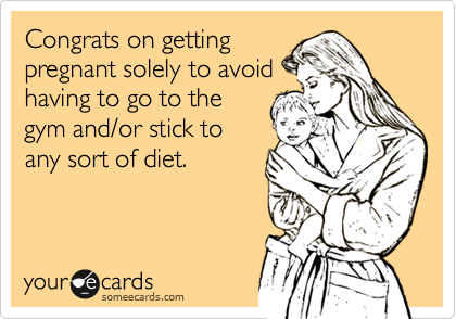 Congrats on getting
pregnant solely to avoid
having to go to the
gym and/or stick to
any sort of diet.