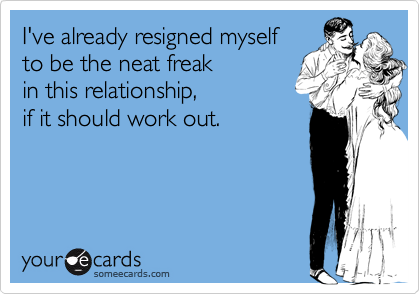 I've already resigned myself to be the neat freak in this relationship,if it should work out.