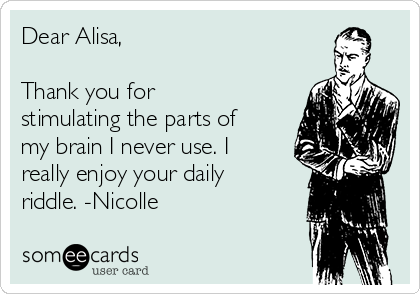 Dear Alisa,

Thank you for
stimulating the parts of
my brain I never use. I
really enjoy your daily
riddle. -Nicolle