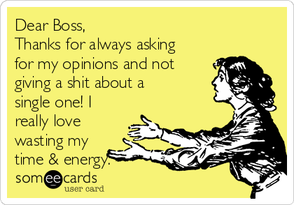 Dear Boss,
Thanks for always asking
for my opinions and not
giving a shit about a
single one! I
really love
wasting my
time & energy.