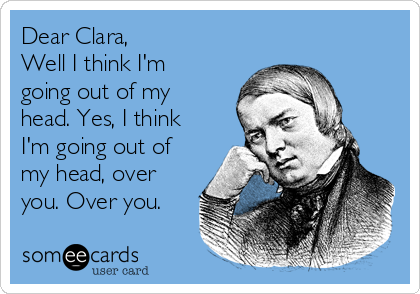 Dear Clara,
Well I think I'm
going out of my
head. Yes, I think
I'm going out of
my head, over
you. Over you.
