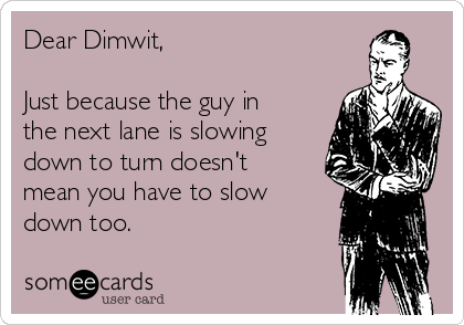 Dear Dimwit,

Just because the guy in
the next lane is slowing
down to turn doesn't
mean you have to slow
down too.
