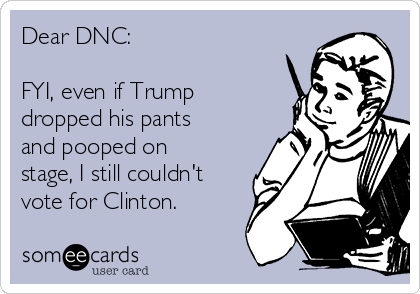 Dear DNC:

FYI, even if Trump
dropped his pants
and pooped on
stage, I still couldn't
vote for Clinton.