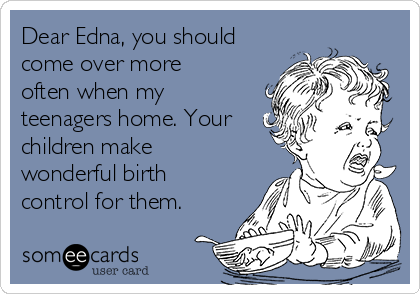 Dear Edna, you should
come over more
often when my
teenagers home. Your
children make
wonderful birth
control for them.