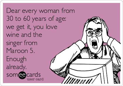 Dear every woman from
30 to 60 years of age:
we get it, you love
wine and the
singer from
Maroon 5.
Enough
already.