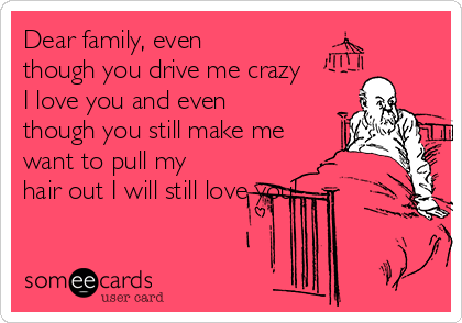 Dear family, even
though you drive me crazy
I love you and even
though you still make me
want to pull my
hair out I will still love you!