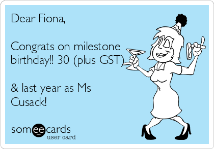 Dear Fiona,

Congrats on milestone
birthday!! 30 (plus GST)

& last year as Ms
Cusack!