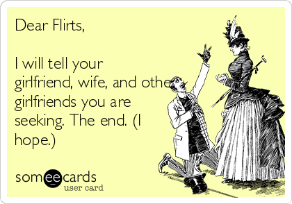 Dear Flirts,

I will tell your
girlfriend, wife, and other
girlfriends you are
seeking. The end. (I
hope.)