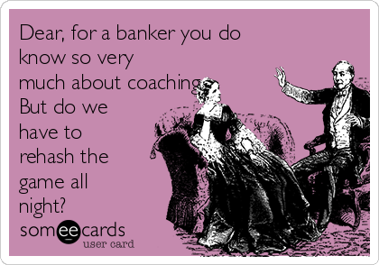 Dear, for a banker you do
know so very
much about coaching.
But do we
have to
rehash the
game all
night?