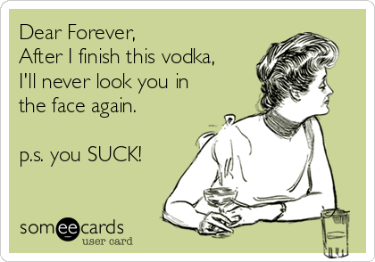 Dear Forever,
After I finish this vodka,
I'll never look you in
the face again.

p.s. you SUCK!