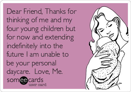 Dear Friend, Thanks for
thinking of me and my
four young children but
for now and extending
indefinitely into the
future I am unable to
be your personal
daycare.  Love, Me.
