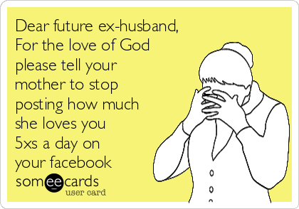 Dear future ex-husband,
For the love of God
please tell your
mother to stop
posting how much
she loves you
5xs a day on
your facebook