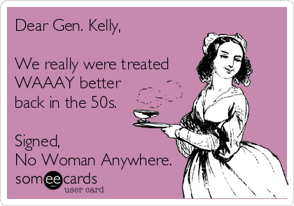 Dear Gen. Kelly,

We really were treated 
WAAAY better
back in the 50s. 

Signed,
No Woman Anywhere. 