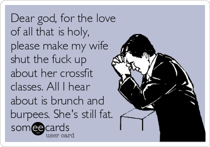 Dear god, for the love
of all that is holy,
please make my wife
shut the fuck up
about her crossfit
classes. All I hear
about is brunch and
burpees. She's still fat.