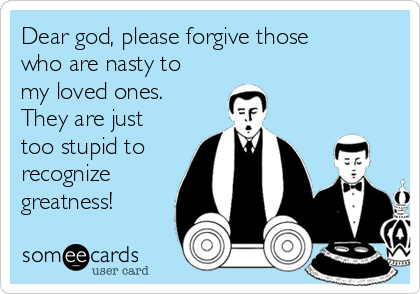 Dear god, please forgive those
who are nasty to
my loved ones. 
They are just
too stupid to
recognize
greatness!