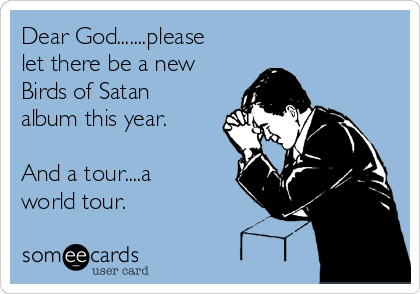 Dear God.......please
let there be a new
Birds of Satan
album this year.

And a tour....a
world tour.