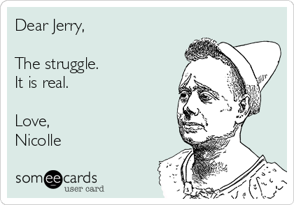 Dear Jerry,

The struggle.
It is real.

Love,
Nicolle