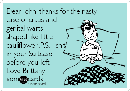 Dear John, thanks for the nasty
case of crabs and
genital warts
shaped like little
cauliflower..P.S. I shit
in your Suitcase
before you left.
Love Brittany
