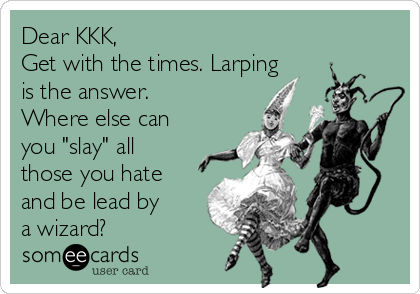 Dear KKK, 
Get with the times. Larping
is the answer.
Where else can
you "slay" all
those you hate
and be lead by
a wizard?