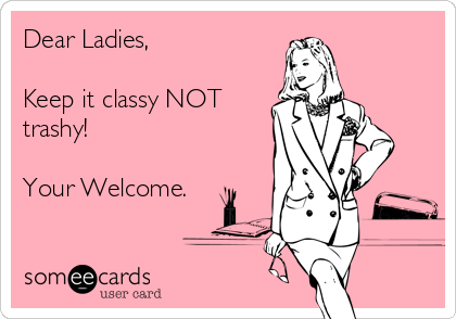 Dear Ladies,

Keep it classy NOT
trashy!

Your Welcome.