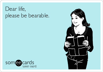 Dear life, 
please be bearable.