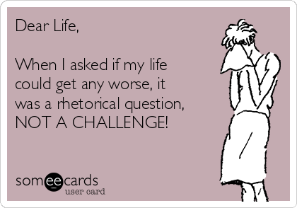 Dear Life,

When I asked if my life
could get any worse, it
was a rhetorical question,
NOT A CHALLENGE!