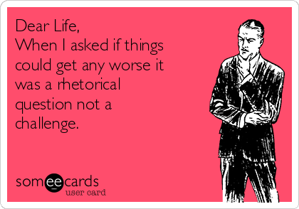 Dear Life,
When I asked if things
could get any worse it
was a rhetorical
question not a
challenge.