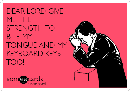 DEAR LORD GIVE
ME THE
STRENGTH TO
BITE MY
TONGUE AND MY
KEYBOARD KEYS
TOO!