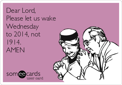 Dear Lord,
Please let us wake
Wednesday
to 2014, not
1914.
AMEN