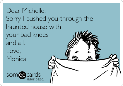 Dear Michelle,
Sorry I pushed you through the
haunted house with
your bad knees
and all.
Love,
Monica