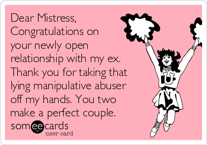 Dear Mistress,
Congratulations on
your newly open
relationship with my ex.
Thank you for taking that
lying manipulative abuser
off my hands. You two
make a perfect couple. 