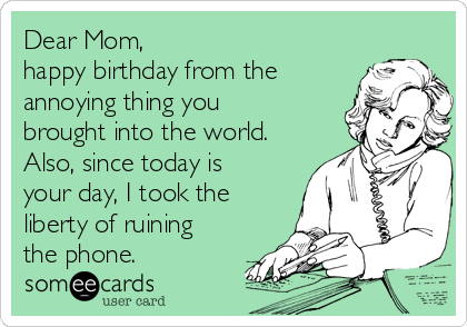 Dear Mom,
happy birthday from the
annoying thing you
brought into the world.
Also, since today is
your day, I took the
liberty of ruining
the phone.