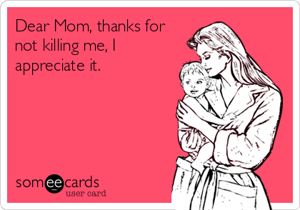 Dear Mom, thanks for
not killing me, I
appreciate it.