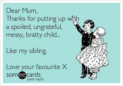 Dear Mum,  
Thanks for putting up with
a spoiled, ungrateful,
messy, bratty child...

Like my sibling. 

Love your favourite X 