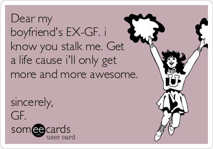 Dear my
boyfriend's EX-GF. i
know you stalk me. Get
a life cause i'll only get
more and more awesome.

sincerely,
GF.