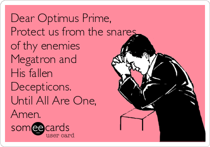 Dear Optimus Prime,
Protect us from the snares
of thy enemies
Megatron and
His fallen
Decepticons.
Until All Are One,
Amen.